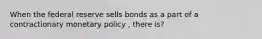 When the federal reserve sells bonds as a part of a contractionary monetary policy , there is?