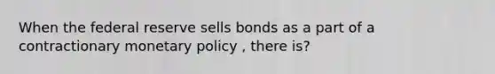 When the federal reserve sells bonds as a part of a contractionary <a href='https://www.questionai.com/knowledge/kEE0G7Llsx-monetary-policy' class='anchor-knowledge'>monetary policy</a> , there is?