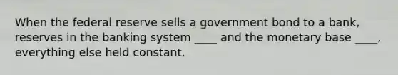 When the federal reserve sells a government bond to a bank, reserves in the banking system ____ and the monetary base ____, everything else held constant.