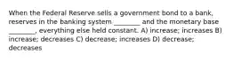 When the Federal Reserve sells a government bond to a bank, reserves in the banking system ________ and the monetary base ________, everything else held constant. A) increase; increases B) increase; decreases C) decrease; increases D) decrease; decreases