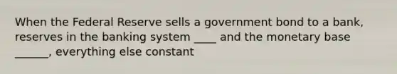 When the Federal Reserve sells a government bond to a bank, reserves in the banking system ____ and the monetary base ______, everything else constant