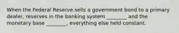 When the Federal Reserve sells a government bond to a primary dealer, reserves in the banking system ________ and the monetary base ________, everything else held constant.