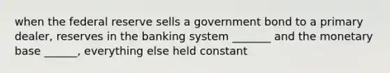 when the federal reserve sells a government bond to a primary dealer, reserves in the banking system _______ and the monetary base ______, everything else held constant