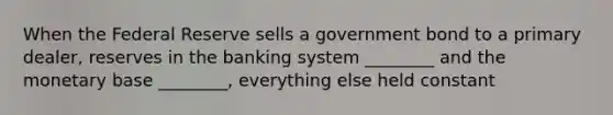 When the Federal Reserve sells a government bond to a primary dealer, reserves in the banking system ________ and the monetary base ________, everything else held constant