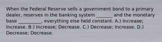 When the Federal Reserve sells a government bond to a primary dealer, reserves in the banking system _______ and the monetary base __________, everything else held constant. A.) Increase; Increase. B.) Increase; Decrease. C.) Decrease; Increase. D.) Decrease; Decrease.