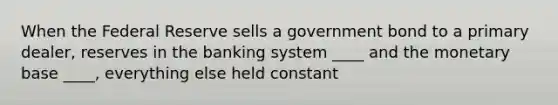 When the Federal Reserve sells a government bond to a primary dealer, reserves in the banking system ____ and the monetary base ____, everything else held constant