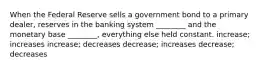 When the Federal Reserve sells a government bond to a primary dealer, reserves in the banking system ________ and the monetary base ________, everything else held constant. increase; increases increase; decreases decrease; increases decrease; decreases