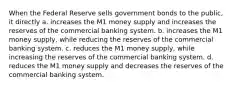 When the Federal Reserve sells government bonds to the public, it directly a. increases the M1 money supply and increases the reserves of the commercial banking system. b. increases the M1 money supply, while reducing the reserves of the commercial banking system. c. reduces the M1 money supply, while increasing the reserves of the commercial banking system. d. reduces the M1 money supply and decreases the reserves of the commercial banking system.