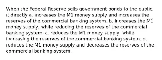 When the Federal Reserve sells government bonds to the public, it directly a. increases the M1 money supply and increases the reserves of the commercial banking system. b. increases the M1 money supply, while reducing the reserves of the commercial banking system. c. reduces the M1 money supply, while increasing the reserves of the commercial banking system. d. reduces the M1 money supply and decreases the reserves of the commercial banking system.