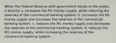 When the Federal Reserve sells government bonds to the public, it directly a. increases the M1 money supply, while reducing the reserves of the commercial banking system. b. increases the M1 money supply and increases the reserves of the commercial banking system. c. reduces the M1 money supply and decreases the reserves of the commercial banking system. d. reduces the M1 money supply, while increasing the reserves of the commercial banking system.