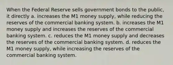 When the Federal Reserve sells government bonds to the public, it directly a. increases the M1 money supply, while reducing the reserves of the commercial banking system. b. increases the M1 money supply and increases the reserves of the commercial banking system. c. reduces the M1 money supply and decreases the reserves of the commercial banking system. d. reduces the M1 money supply, while increasing the reserves of the commercial banking system.