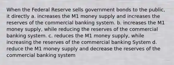 When the Federal Reserve sells government bonds to the public, it directly a. increases the M1 money supply and increases the reserves of the commercial banking system. b. increases the M1 money supply, while reducing the reserves of the commercial banking system. c. reduces the M1 money supply, while increasing the reserves of the commercial banking System d. reduce the M1 money supply and decrease the reserves of the commercial banking system