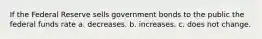 If the Federal Reserve sells government bonds to the public the federal funds rate a. decreases. b. increases. c. does not change.