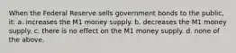 When the Federal Reserve sells government bonds to the public, it: a. increases the M1 money supply. b. decreases the M1 money supply. c. there is no effect on the M1 money supply. d. none of the above.