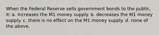 When the Federal Reserve sells government bonds to the public, it: a. increases the M1 money supply. b. decreases the M1 money supply. c. there is no effect on the M1 money supply. d. none of the above.