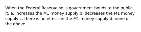 When the Federal Reserve sells government bonds to the public, it: a. increases the M1 money supply b. decreases the M1 money supply c. there is no effect on the M1 money supply d. none of the above