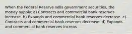 When the Federal Reserve sells government securities, the money supply: a) Contracts and commercial bank reserves increase. b) Expands and commercial bank reserves decrease. c) Contracts and commercial bank reserves decrease. d) Expands and commercial bank reserves increas