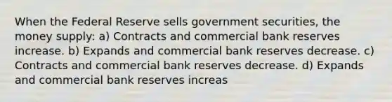 When the Federal Reserve sells government securities, the money supply: a) Contracts and commercial bank reserves increase. b) Expands and commercial bank reserves decrease. c) Contracts and commercial bank reserves decrease. d) Expands and commercial bank reserves increas