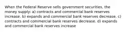 When the Federal Reserve sells government securities, the money supply: a) contracts and commercial bank reserves increase. b) expands and commercial bank reserves decrease. c) contracts and commercial bank reserves decrease. d) expands and commercial bank reserves increase