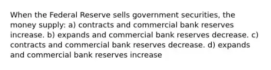 When the Federal Reserve sells government securities, the money supply: a) contracts and commercial bank reserves increase. b) expands and commercial bank reserves decrease. c) contracts and commercial bank reserves decrease. d) expands and commercial bank reserves increase