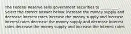 The Federal Reserve sells government securities to __________. Select the correct answer below: increase the money supply and decrease interest rates increase the money supply and increase interest rates decrease the money supply and decrease interest rates decrease the money supply and increase the interest rates