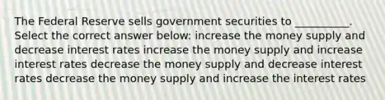 The Federal Reserve sells government securities to __________. Select the correct answer below: increase the money supply and decrease interest rates increase the money supply and increase interest rates decrease the money supply and decrease interest rates decrease the money supply and increase the interest rates