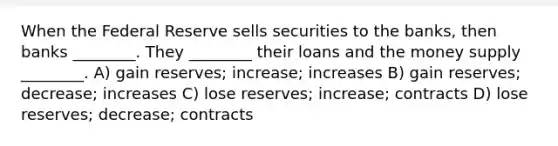 When the Federal Reserve sells securities to the banks, then banks ________. They ________ their loans and the money supply ________. A) gain reserves; increase; increases B) gain reserves; decrease; increases C) lose reserves; increase; contracts D) lose reserves; decrease; contracts