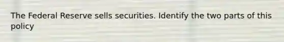 The Federal Reserve sells securities. Identify the two parts of this policy