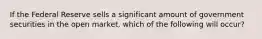 If the Federal Reserve sells a significant amount of government securities in the open market, which of the following will occur?