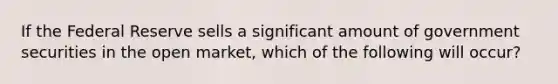 If the Federal Reserve sells a significant amount of government securities in the open market, which of the following will occur?