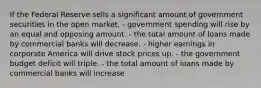 If the Federal Reserve sells a significant amount of government securities in the open market, - government spending will rise by an equal and opposing amount. - the total amount of loans made by commercial banks will decrease. - higher earnings in corporate America will drive stock prices up. - the government budget deficit will triple. - the total amount of loans made by commercial banks will increase