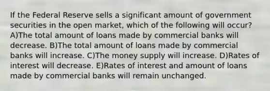 If the Federal Reserve sells a significant amount of government securities in the open market, which of the following will occur? A)The total amount of loans made by commercial banks will decrease. B)The total amount of loans made by commercial banks will increase. C)The money supply will increase. D)Rates of interest will decrease. E)Rates of interest and amount of loans made by commercial banks will remain unchanged.