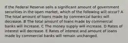 If the Federal Reserve sells a significant amount of government securities in the open market, which of the following will occur? A The total amount of loans made by commercial banks will decrease. B The total amount of loans made by commercial banks will increase. C The money supply will increase. D Rates of interest will decrease. E Rates of interest and amount of loans made by commercial banks will remain unchanged.