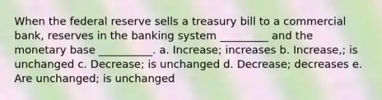 When the federal reserve sells a treasury bill to a commercial bank, reserves in the banking system _________ and the monetary base __________. a. Increase; increases b. Increase,; is unchanged c. Decrease; is unchanged d. Decrease; decreases e. Are unchanged; is unchanged