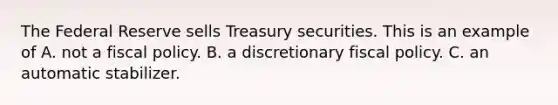 The Federal Reserve sells Treasury securities. This is an example of A. not a fiscal policy. B. a discretionary fiscal policy. C. an automatic stabilizer.