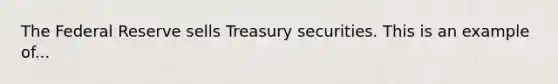 The Federal Reserve sells Treasury securities. This is an example of...