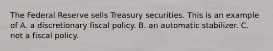 The Federal Reserve sells Treasury securities. This is an example of A. a discretionary fiscal policy. B. an automatic stabilizer. C. not a fiscal policy.