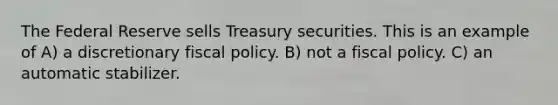 The Federal Reserve sells Treasury securities. This is an example of A) a discretionary <a href='https://www.questionai.com/knowledge/kPTgdbKdvz-fiscal-policy' class='anchor-knowledge'>fiscal policy</a>. B) not a fiscal policy. C) an automatic stabilizer.