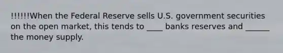 !!!!!!When the Federal Reserve sells U.S. government securities on the open market, this tends to ____ banks reserves and ______ the money supply.