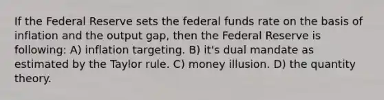 If the Federal Reserve sets the federal funds rate on the basis of inflation and the output gap, then the Federal Reserve is following: A) inflation targeting. B) it's dual mandate as estimated by the Taylor rule. C) money illusion. D) the quantity theory.