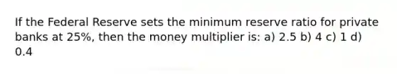 If the Federal Reserve sets the minimum reserve ratio for private banks at 25%, then the money multiplier is: a) 2.5 b) 4 c) 1 d) 0.4