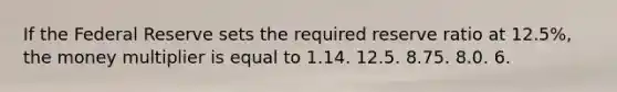 If the Federal Reserve sets the required reserve ratio at 12.5%, the money multiplier is equal to 1.14. 12.5. 8.75. 8.0. 6.