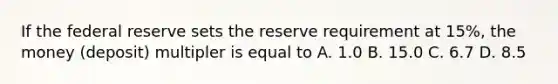 If the federal reserve sets the reserve requirement at 15%, the money (deposit) multipler is equal to A. 1.0 B. 15.0 C. 6.7 D. 8.5