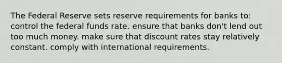 The Federal Reserve sets reserve requirements for banks to: control the federal funds rate. ensure that banks don't lend out too much money. make sure that discount rates stay relatively constant. comply with international requirements.