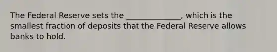 The Federal Reserve sets the ______________, which is the smallest fraction of deposits that the Federal Reserve allows banks to hold.