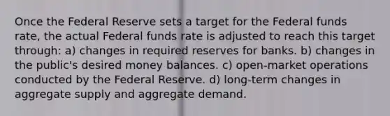 Once the Federal Reserve sets a target for the Federal funds rate, the actual Federal funds rate is adjusted to reach this target through: a) changes in required reserves for banks. b) changes in the public's desired money balances. c) open-market operations conducted by the Federal Reserve. d) long-term changes in aggregate supply and aggregate demand.