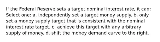 If the Federal Reserve sets a target nominal interest rate, it can: Select one: a. independently set a target money supply. b. only set a money supply target that is consistent with the nominal interest rate target. c. achieve this target with any arbitrary supply of money. d. shift the money demand curve to the right.