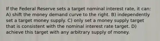 If the Federal Reserve sets a target nominal interest rate, it can: A) shift the money demand curve to the right. B) independently set a target money supply. C) only set a money supply target that is consistent with the nominal interest rate target. D) achieve this target with any arbitrary supply of money.