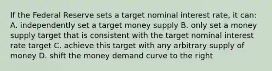 If the Federal Reserve sets a target nominal interest rate, it can: A. independently set a target money supply B. only set a money supply target that is consistent with the target nominal interest rate target C. achieve this target with any arbitrary supply of money D. shift the money demand curve to the right