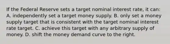 If the Federal Reserve sets a target nominal interest rate, it can: A. independently set a target money supply. B. only set a money supply target that is consistent with the target nominal interest rate target. C. achieve this target with any arbitrary supply of money. D. shift the money demand curve to the right.